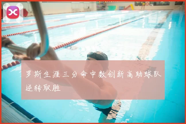 罗斯生涯三分命中数创新高助球队逆转取胜