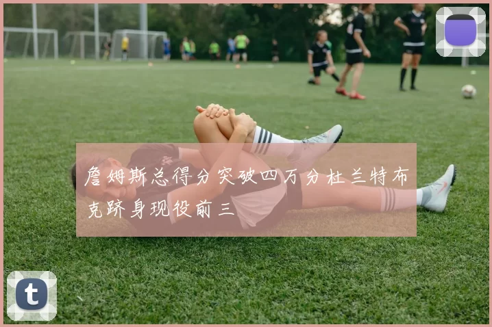 詹姆斯总得分突破四万分杜兰特布克跻身现役前三