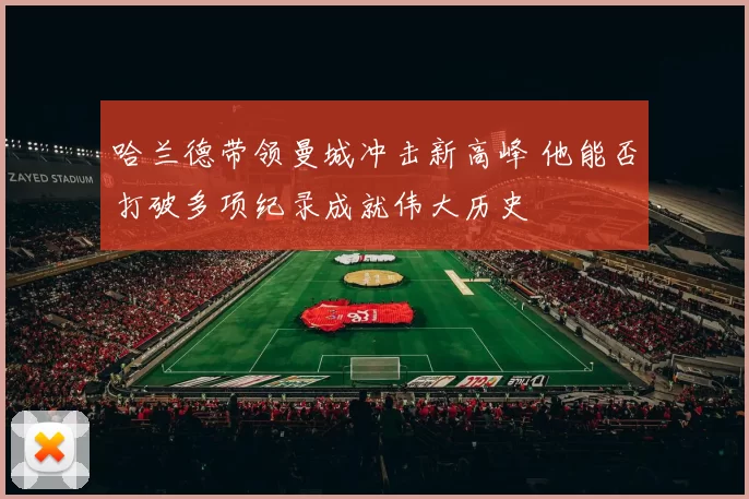 哈兰德带领曼城冲击新高峰 他能否打破多项纪录成就伟大历史