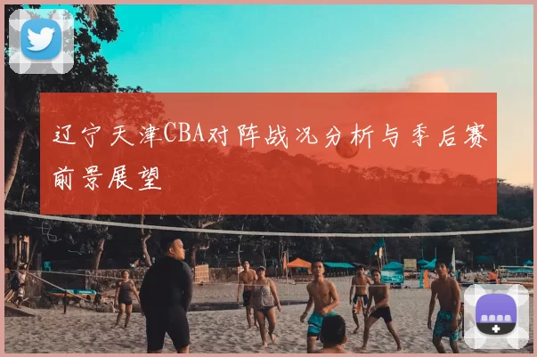 辽宁天津CBA对阵战况分析与季后赛前景展望