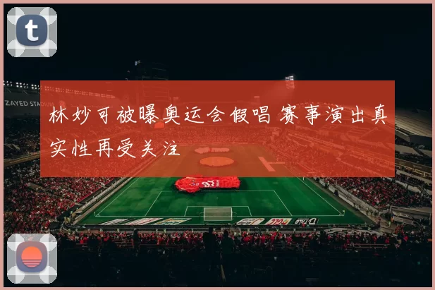 林妙可被曝奥运会假唱 赛事演出真实性再受关注