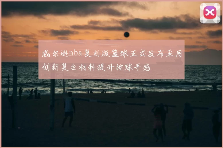 威尔逊nba复刻版篮球正式发布采用创新复合材料提升控球手感