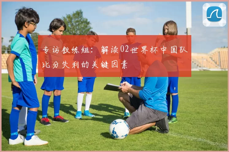 专访教练组:解读02世界杯中国队比分失利的关键因素
