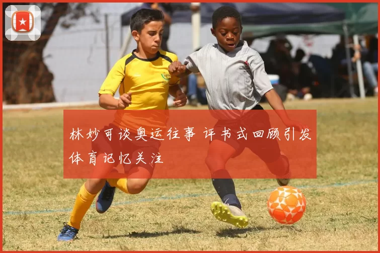 林妙可谈奥运往事 评书式回顾引发体育记忆关注