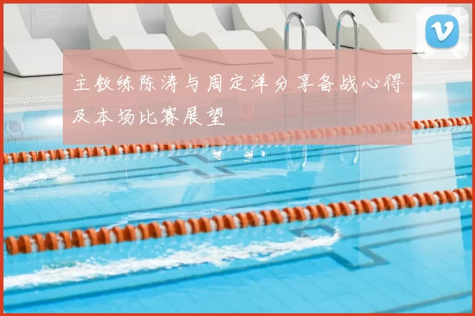 主教练陈涛与周定洋分享备战心得及本场比赛展望
