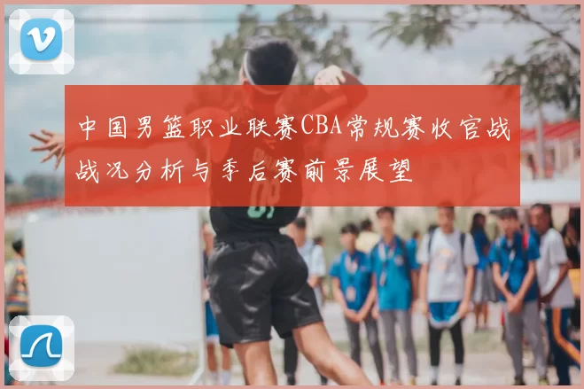 中国男篮职业联赛CBA常规赛收官战战况分析与季后赛前景展望