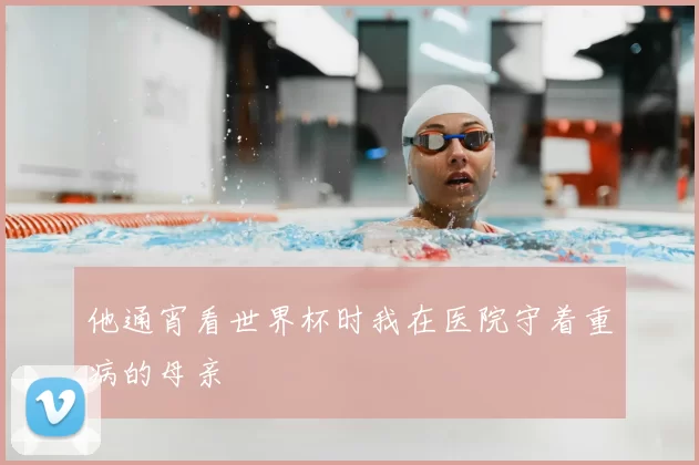 他通宵看世界杯时我在医院守着重病的母亲