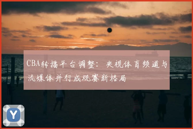 CBA转播平台调整：央视体育频道与流媒体并行成观赛新格局