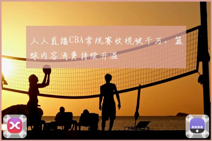 人人直播CBA常规赛收视破千万，篮球内容消费持续升温