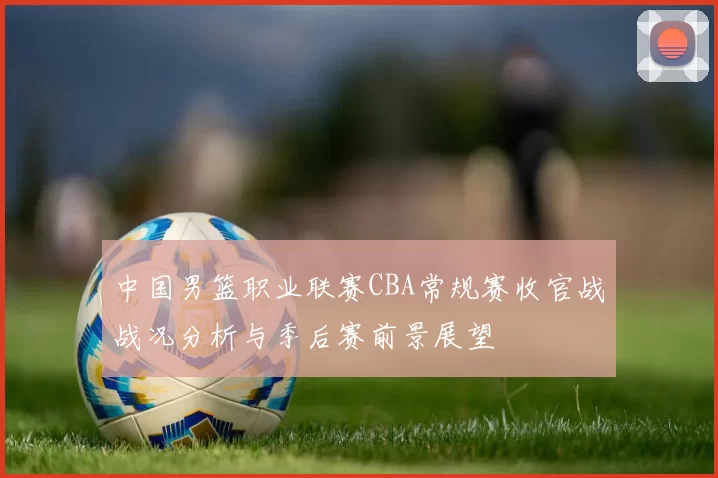 中国男篮职业联赛CBA常规赛收官战战况分析与季后赛前景展望