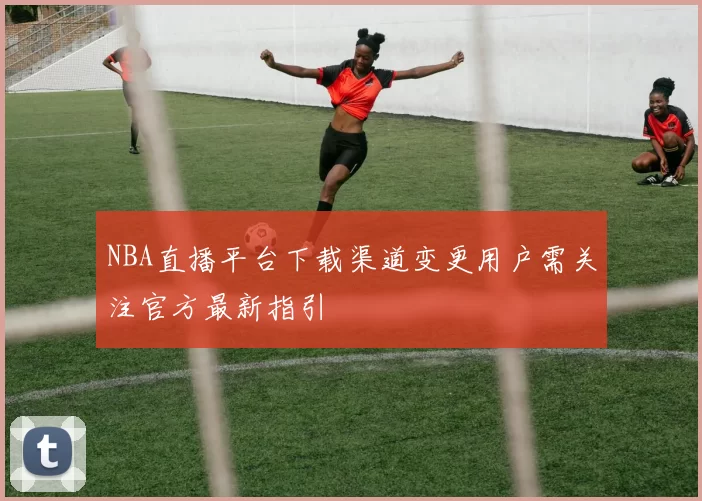 NBA直播平台下载渠道变更用户需关注官方最新指引