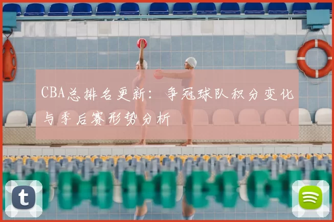 CBA总排名更新：争冠球队积分变化与季后赛形势分析