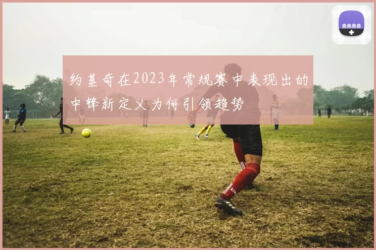 约基奇在2023年常规赛中表现出的中锋新定义为何引领趋势