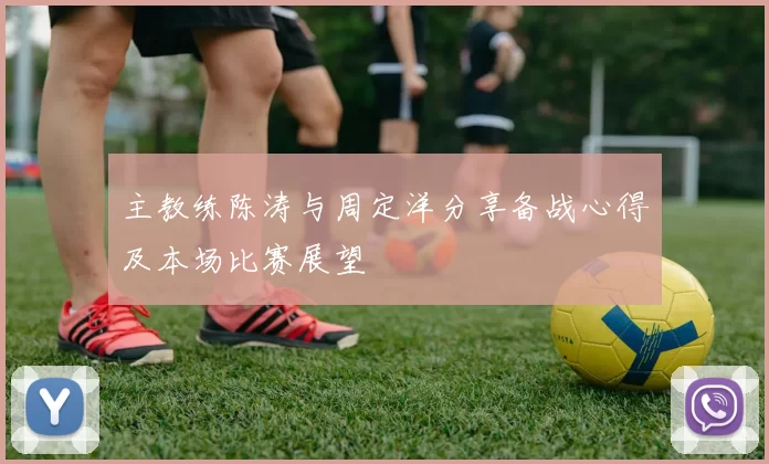 主教练陈涛与周定洋分享备战心得及本场比赛展望