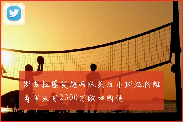 斯基拉曝英超两队关注小斯坦科维奇国米可2300万欧回购他