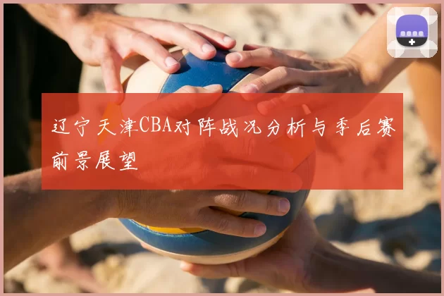 辽宁天津CBA对阵战况分析与季后赛前景展望