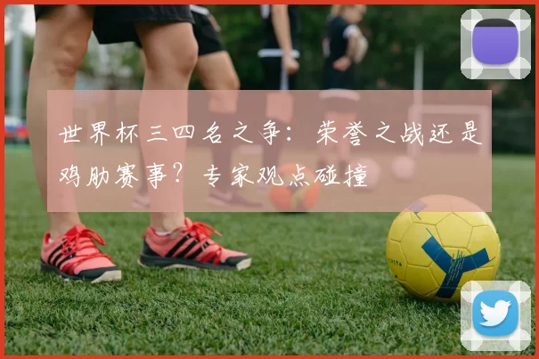 世界杯三四名之争：荣誉之战还是鸡肋赛事？专家观点碰撞