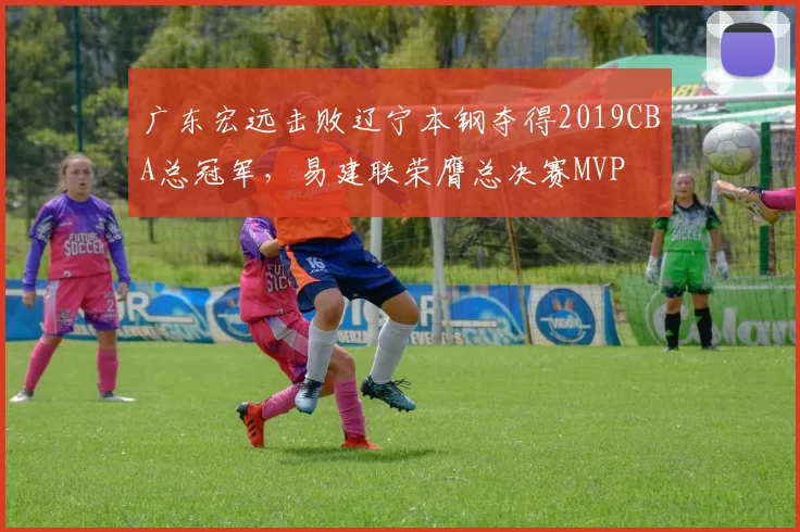 广东宏远击败辽宁本钢夺得2019CBA总冠军,易建联荣膺总决赛MVP