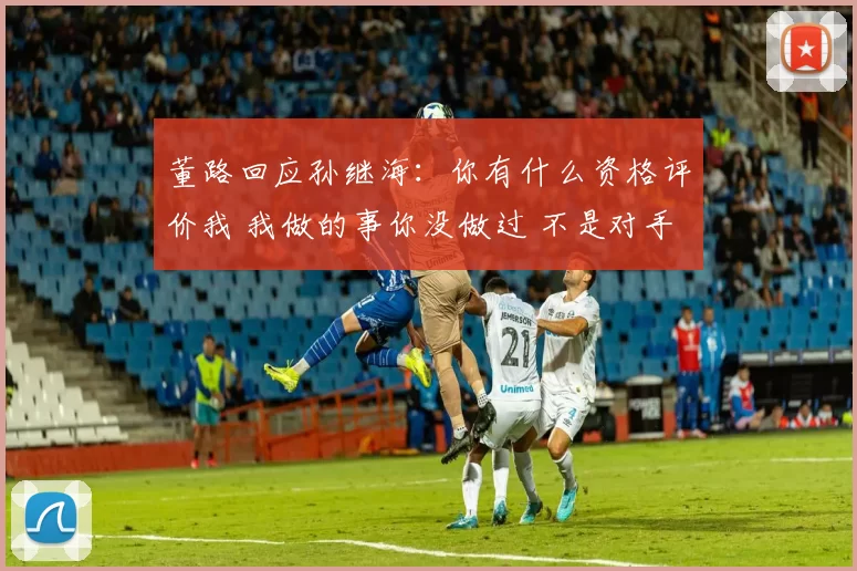 董路回应孙继海:你有什么资格评价我 我做的事你没做过 不是对手