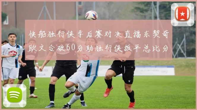 快船独行侠季后赛对决直播东契奇欧文合砍60分助独行侠扳平总比分