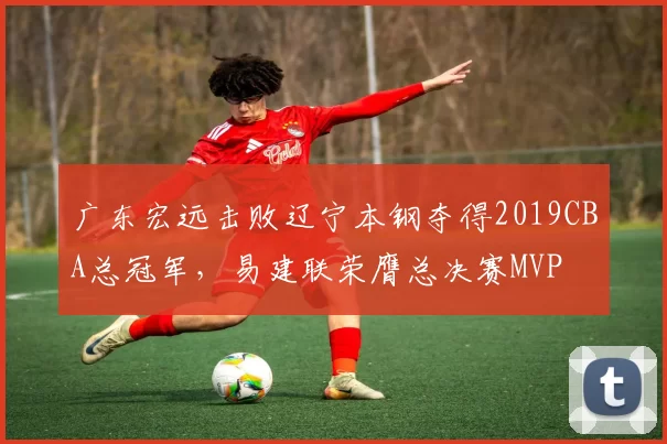 广东宏远击败辽宁本钢夺得2019CBA总冠军,易建联荣膺总决赛MVP