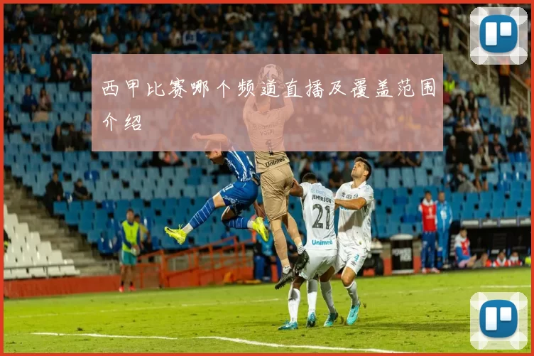 西甲比赛哪个频道直播及覆盖范围介绍