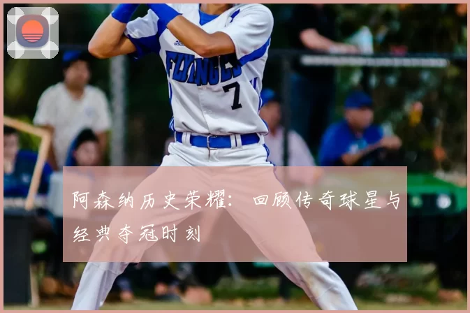 阿森纳历史荣耀：回顾传奇球星与经典夺冠时刻
