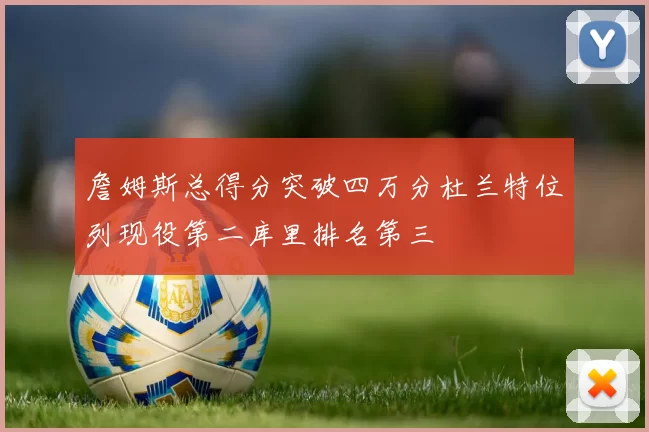 詹姆斯总得分突破四万分杜兰特位列现役第二库里排名第三
