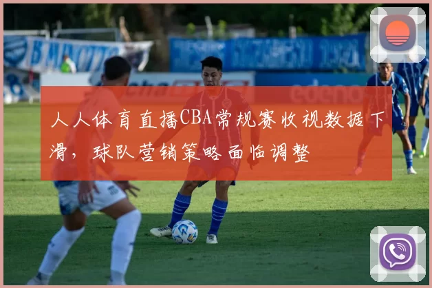 人人体育直播CBA常规赛收视数据下滑，球队营销策略面临调整