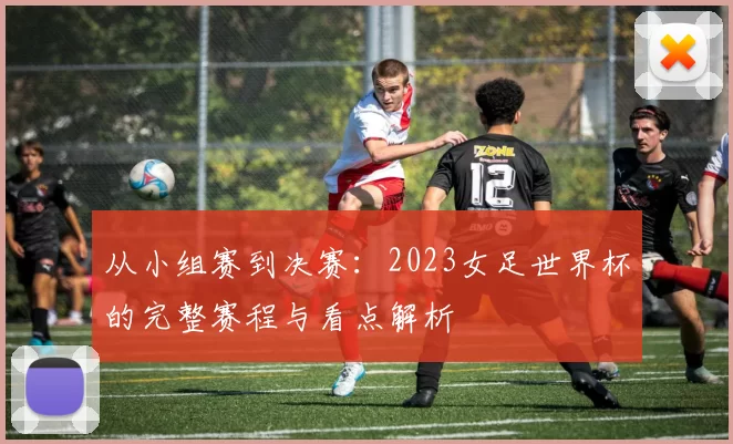 从小组赛到决赛：2023女足世界杯的完整赛程与看点解析