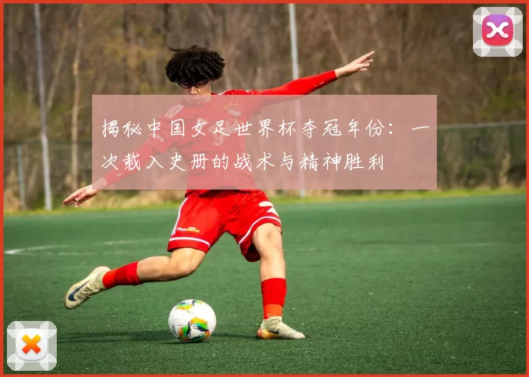 揭秘中国女足世界杯夺冠年份：一次载入史册的战术与精神胜利