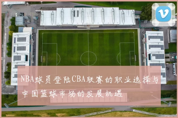 NBA球员登陆CBA联赛的职业选择与中国篮球市场的发展机遇