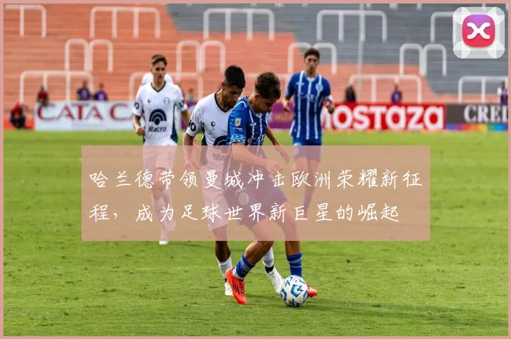 哈兰德带领曼城冲击欧洲荣耀新征程,成为足球世界新巨星的崛起