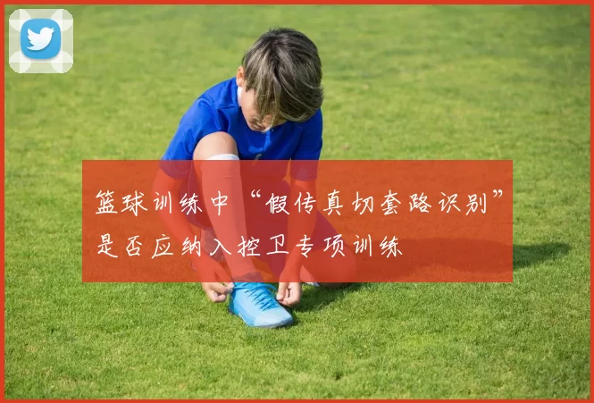 篮球训练中“假传真切套路识别”是否应纳入控卫专项训练