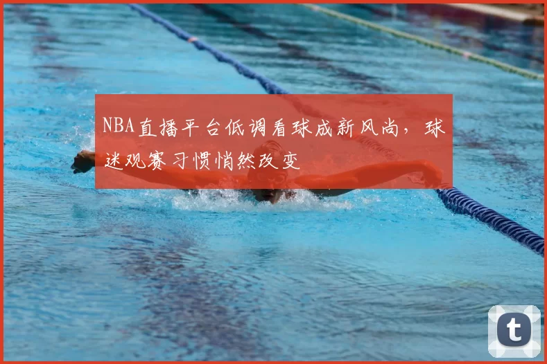 NBA直播平台低调看球成新风尚，球迷观赛习惯悄然改变