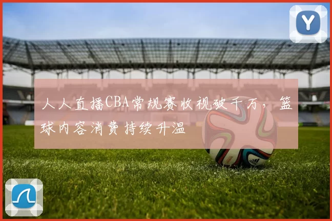 人人直播CBA常规赛收视破千万，篮球内容消费持续升温