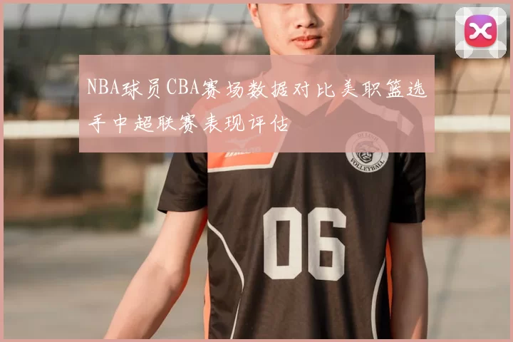 NBA球员CBA赛场数据对比美职篮选手中超联赛表现评估