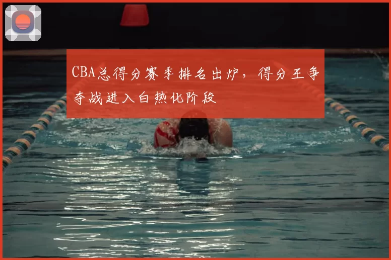 CBA总得分赛季排名出炉,得分王争夺战进入白热化阶段