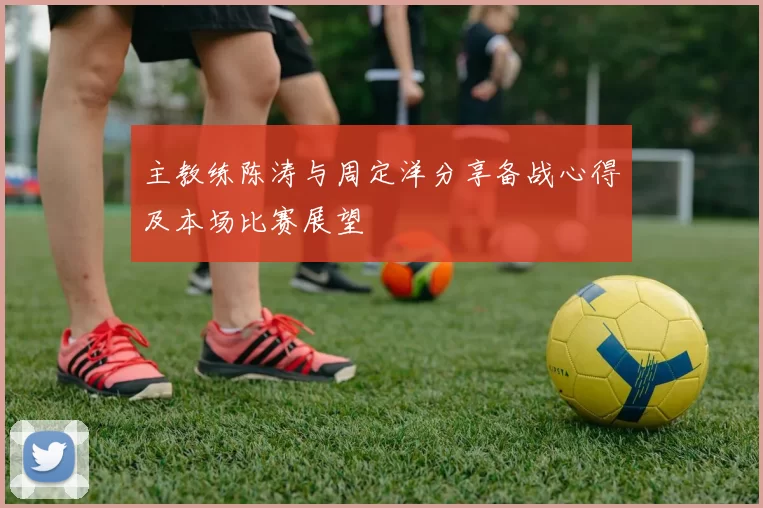 主教练陈涛与周定洋分享备战心得及本场比赛展望