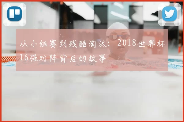 从小组赛到残酷淘汰:2018世界杯16强对阵背后的故事