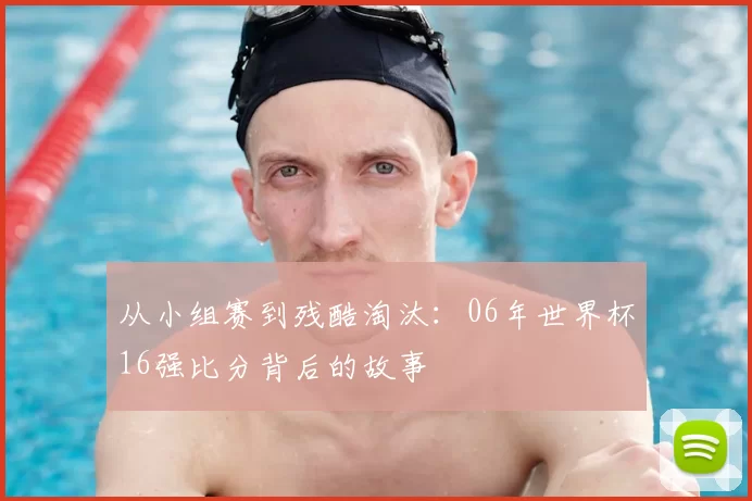从小组赛到残酷淘汰：06年世界杯16强比分背后的故事