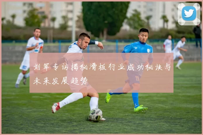 刘军专访揭秘滑板行业成功秘诀与未来发展趋势