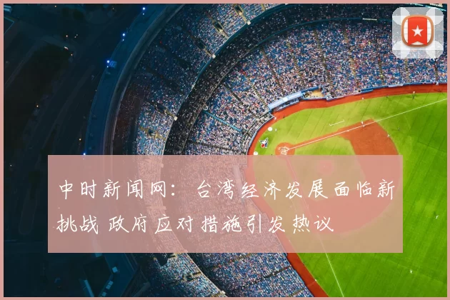 中时新闻网:台湾经济发展面临新挑战 政府应对措施引发热议