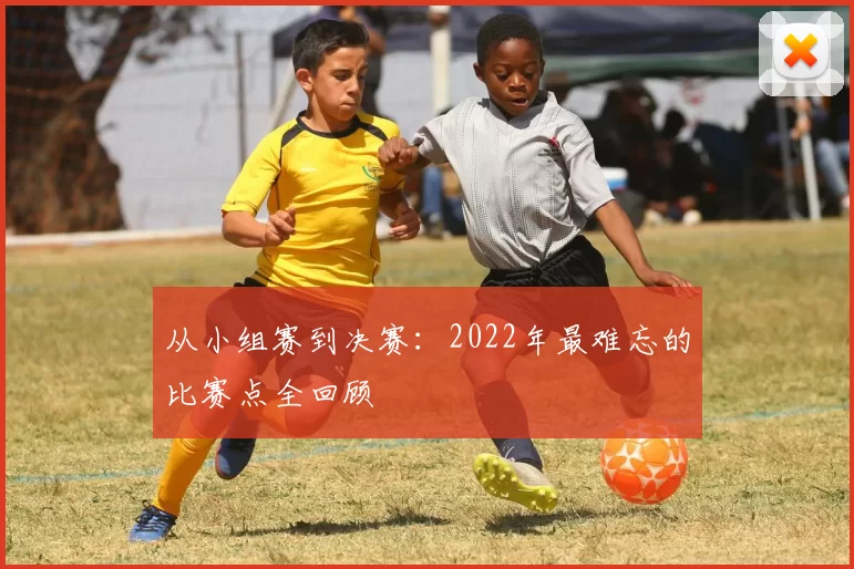 从小组赛到决赛：2022年最难忘的比赛点全回顾
