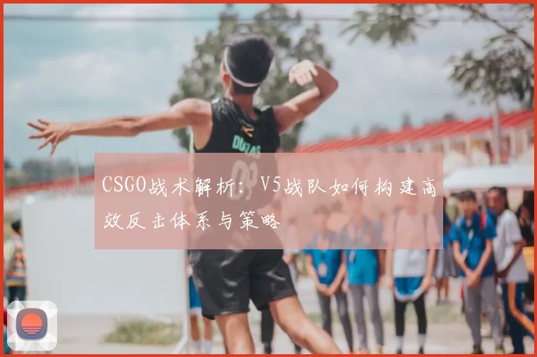 CSGO战术解析：V5战队如何构建高效反击体系与策略