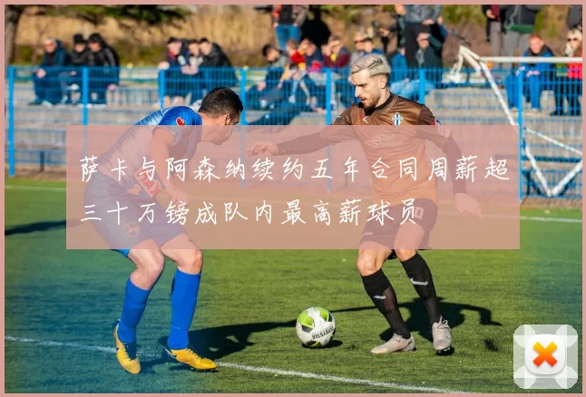 萨卡与阿森纳续约五年合同周薪超三十万镑成队内最高薪球员