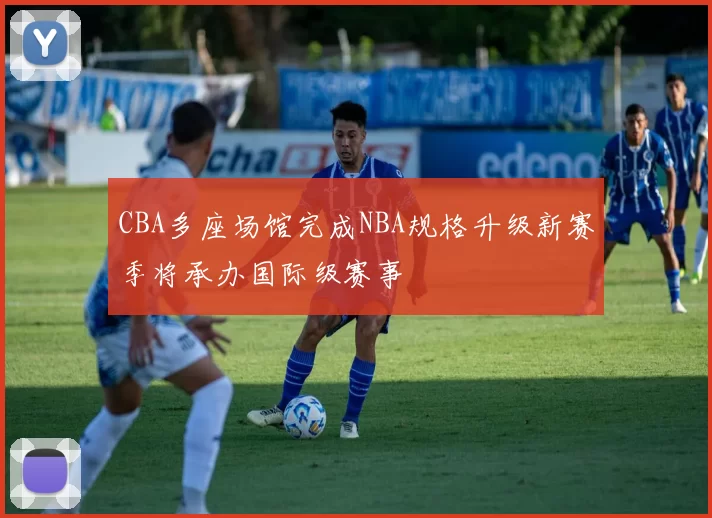 CBA多座场馆完成NBA规格升级新赛季将承办国际级赛事