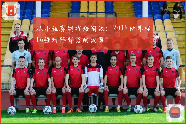 从小组赛到残酷淘汰：2018世界杯16强对阵背后的故事