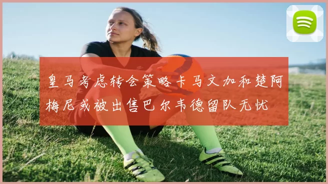 皇马考虑转会策略卡马文加和楚阿梅尼或被出售巴尔韦德留队无忧