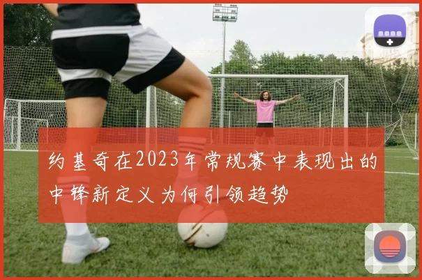 约基奇在2023年常规赛中表现出的中锋新定义为何引领趋势